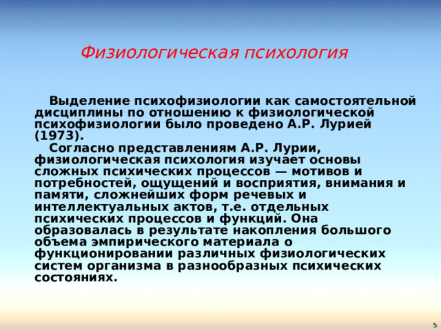 Физиологическая психология   Выделение психофизиологии как самостоятельной дисциплины по отношению к физиологической психофизиологии было проведено А.Р. Лурией (1973).   Согласно представлениям А.Р. Лурии, физиологическая психология изучает основы сложных психических процессов — мотивов и потребностей, ощущений и восприятия, внимания и памяти, сложнейших форм речевых и интеллектуальных актов, т.е. отдельных психических процессов и функций. Она образовалась в результате накопления большого объема эмпирического материала о функционировании различных физиологических систем организма в разнообразных психических состояниях.    