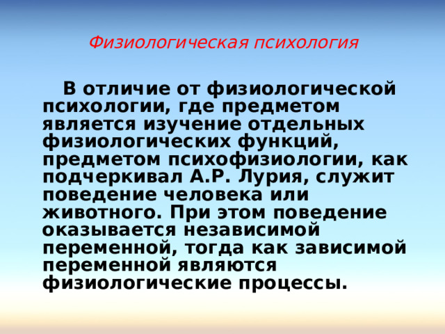 Физиологическая психология  В отличие от физиологической психологии, где предметом является изучение отдельных физиологических функций, предметом психофизиологии, как подчеркивал А.Р. Лурия, служит поведение человека или животного. При этом поведение оказывается независимой переменной, тогда как зависимой переменной являются физиологические процессы.  