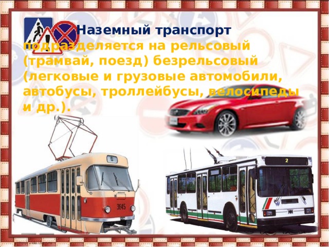  Наземный транспорт подразделяется на рельсовый (трамвай, поезд) безрельсовый (легковые и грузовые автомобили, автобусы, троллейбусы, велосипеды и др.). 