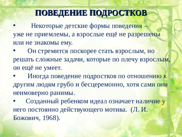 ПОВЕДЕНИЕ ПОДРОСТКОВ    Некоторые детские формы поведения – уже не приемлемы, а взрослые ещё не разрешены или не знакомы ему.  Он стремится поскорее стать взрослым, но решать сложные задачи, которые по плечу взрослым, он ещё не умеет.  Иногда поведение подростков по отношению к другим людям грубо и бесцеремонно, хотя сами они неимоверно ранимы.  Созданный ребенком идеал означает наличие у него постоянно действующего мотива. (Л. И. Божович, 1968).  