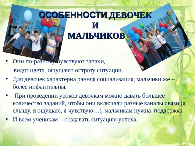  ОСОБЕННОСТИ ДЕВОЧЕК  И  МАЛЬЧИКОВ    Они по-разному чувствуют запахи,  видят цвета, ощущают остроту ситуации. Для девочек характерна ранняя социализация, мальчики же – более инфантильны.  При проведении уроков девочкам можно давать большее количество заданий, чтобы они включали разные каналы связи (я слышу, я ощущаю, я чувствую…), мальчикам нужна поддержка. И всем ученикам - создавать ситуацию успеха. 