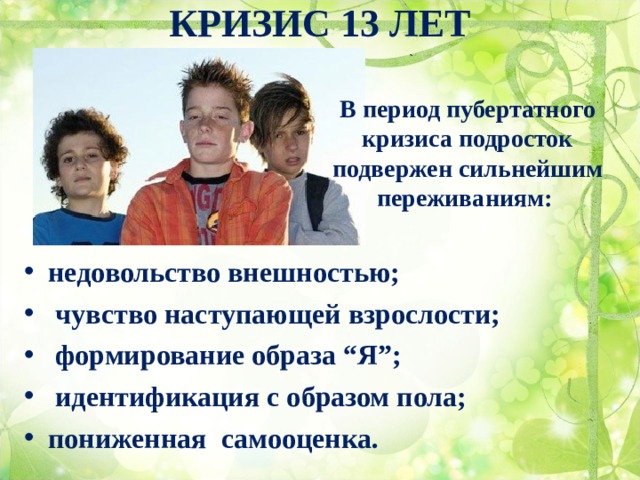 КРИЗИС 13 ЛЕТ   В период пубертатного кризиса подросток подвержен сильнейшим переживаниям: недовольство внешностью;  чувство наступающей взрослости;  формирование образа “Я”;  идентификация с образом пола; пониженная самооценка. 