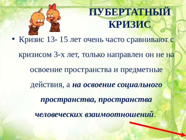 ПУБЕРТАТНЫЙ КРИЗИС Кризис 13- 15 лет очень часто сравнивают с кризисом 3-х лет, только направлен он не на освоение пространства и предметные действия, а на освоение социального пространства, пространства человеческих взаимоотношений . 