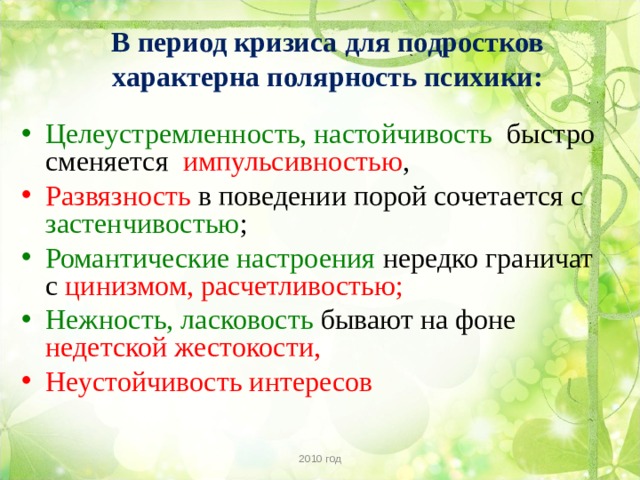 В период кризиса для подростков характерна полярность психики: Целеустремленность, настойчивость быстро сменяется импульсивностью , Развязность в поведении порой сочетается с застенчивостью ; Романтические настроения нередко граничат с цинизмом, расчетливостью; Нежность, ласковость бывают на фоне недетской жестокости, Неустойчивость интересов  2010 год 