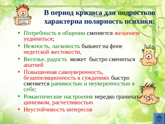 В период кризиса для подростков характерна полярность психики: Потребность в общении сменяется желанием уединиться ; Нежность, ласковость бывают на фоне недетской жестокости, Веселье, радость может быстро смениться апатией Повышенная самоуверенность, безаппеляционность в суждениях быстро сменяется ранимостью и неуверенностью в себе; Романтические настроения нередко граничат с цинизмом, расчетливостью Неустойчивость интересов   