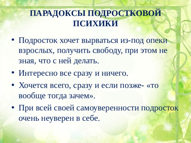 ПАРАДОКСЫ ПОДРОСТКОВОЙ ПСИХИКИ Подросток хочет вырваться из-под опеки взрослых, получить свободу, при этом не зная, что с ней делать. Интересно все сразу и ничего. Хочется всего, сразу и если позже- «то вообще тогда зачем». При всей своей самоуверенности подросток очень неуверен в себе. 