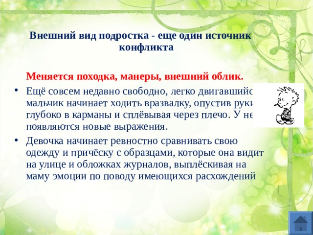 Внешний вид подростка - еще один источник конфликта   Меняется походка, манеры, внешний облик.  Ещё совсем недавно свободно, легко двигавшийся мальчик начинает ходить вразвалку, опустив руки глубоко в карманы и сплёвывая через плечо. У него появляются новые выражения. Девочка начинает ревностно сравнивать свою одежду и причёску с образцами, которые она видит на улице и обложках журналов, выплёскивая на маму эмоции по поводу имеющихся расхождений 