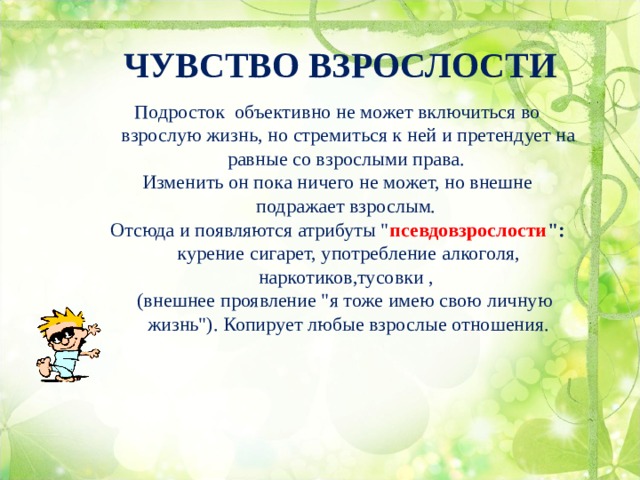 ЧУВСТВО ВЗРОСЛОСТИ Подросток объективно не может включиться во взрослую жизнь, но стремиться к ней и претендует на равные со взрослыми права. Изменить он пока ничего не может, но внешне подражает взрослым. Отсюда и появляются атрибуты 