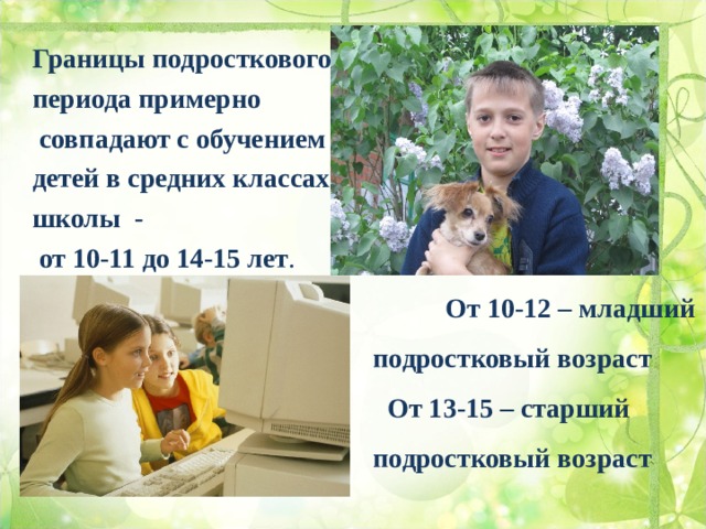 Границы подросткового периода примерно  совпадают с обучением детей в средних классах школы -  от 10-11 до 14-15 лет .  От 10-12 – младший  подростковый возраст  От 13-15 – старший  подростковый возраст  