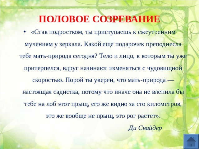 ПОЛОВОЕ СОЗРЕВАНИЕ «Став подростком, ты приступаешь к ежеутренним мучениям у зеркала. Какой еще подарочек преподнесла тебе мать-природа сегодня? Тело и лицо, к которым ты уже притерпелся, вдруг начинают изменяться с чудовищной скоростью. Порой ты уверен, что мать-природа — настоящая садистка, потому что иначе она не влепила бы тебе на лоб этот прыщ, его же видно за сто километров, это же вообще не прыщ, это рог растет».   Ди Снайдер 