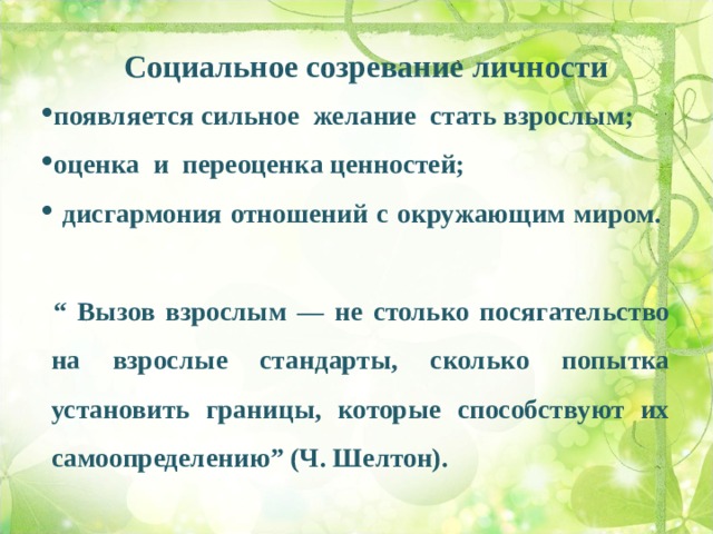 Социальное созревание личности  появляется сильное желание стать взрослым;  оценка и переоценка ценностей;   дисгармония отношений с окружающим миром.    “ Вызов взрослым — не столько посягательство на взрослые стандарты, сколько попытка установить границы, которые способствуют их самоопределению” (Ч. Шелтон).  