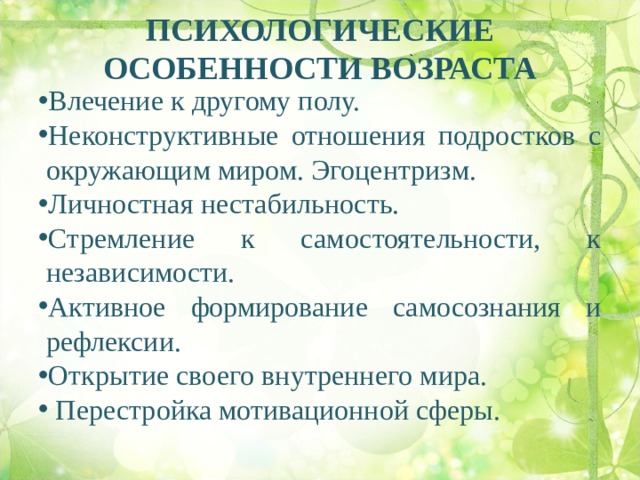 ПСИХОЛОГИЧЕСКИЕ ОСОБЕННОСТИ ВОЗРАСТА   Влечение к другому полу. Неконструктивные отношения подростков с окружающим миром. Эгоцентризм. Личностная нестабильность. Стремление к самостоятельности, к независимости. Активное формирование самосознания и рефлексии. Открытие своего внутреннего мира.  Перестройка мотивационной сферы.  