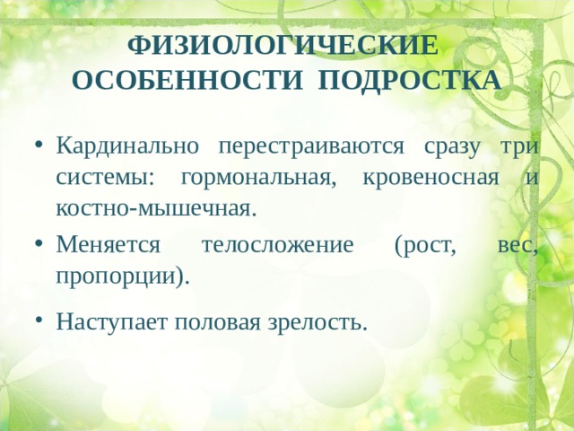 ФИЗИОЛОГИЧЕСКИЕ ОСОБЕННОСТИ ПОДРОСТКА   Кардинально перестраиваются сразу три системы: гормональная, кровеносная и костно-мышечная. Меняется телосложение (рост, вес, пропорции). Меняется телосложение (рост, вес, пропорции). Меняется телосложение (рост, вес, пропорции). Меняется телосложение (рост, вес, пропорции). Наступает половая зрелость. 