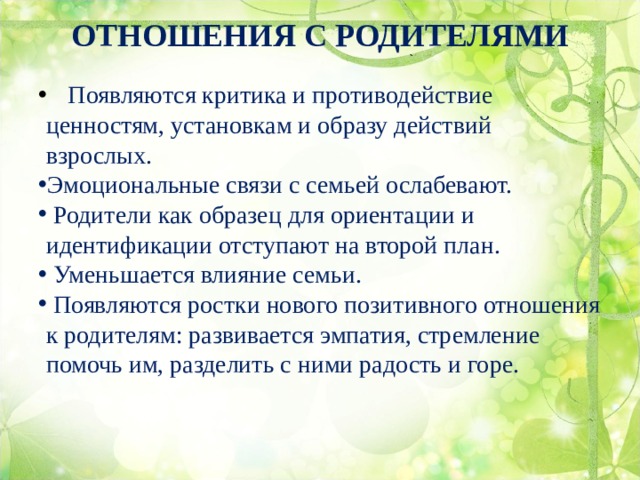 ОТНОШЕНИЯ С РОДИТЕЛЯМИ    Появляются критика и противодействие ценностям, установкам и образу действий взрослых.  Эмоциональные связи с семьей ослабевают.  Родители как образец для ориентации и идентификации отступают на второй план.  Уменьшается влияние семьи.  Появляются ростки нового позитивного отношения к родителям: развивается эмпатия, стремление помочь им, разделить с ними радость и горе. 
