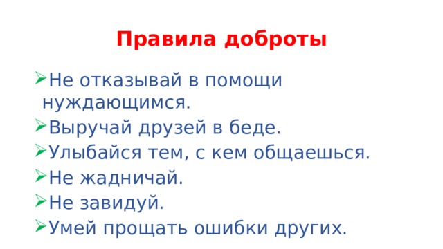 Правила доброты Не отказывай в помощи нуждающимся. Выручай друзей в беде. Улыбайся тем, с кем общаешься. Не жадничай. Не завидуй. Умей прощать ошибки других. 