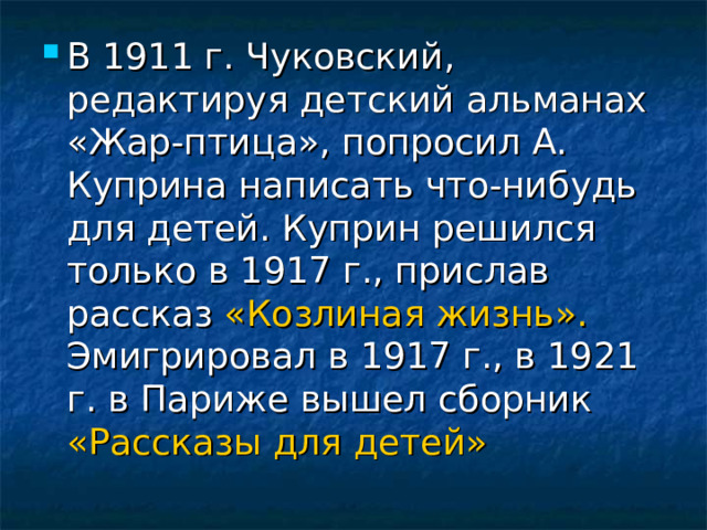 В 1911 г. Чуковский, редактируя детский альманах «Жар-птица», попросил А. Куприна написать что-нибудь для детей. Куприн решился только в 1917 г., прислав рассказ «Козлиная жизнь». Эмигрировал в 1917 г., в 1921 г. в Париже вышел сборник «Рассказы для детей» 