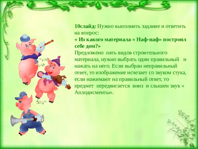 10слайд: Нужно выполнить задание и ответить на вопрос: « Из какого материала « Наф-наф» построил себе дом?» Предложено пять видов строительного материала, нужно выбрать один правильный и нажать на него. Если выбран неправильный ответ, то изображение исчезает со звуком стука, если нажимают на правильный ответ, то предмет передвигается вниз и слышен звук « Аплодисменты». 