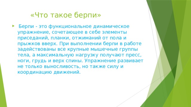  «Что такое берпи»  Берпи - это функциональное динамическое упражнение, сочетающее в себе элементы приседаний, планки, отжиманий от пола и прыжков вверх. При выполнении берпи в работе задействованы все крупные мышечные группы тела, а максимальную нагрузку получают пресс, ноги, грудь и верх спины. Упражнение развивает не только выносливость, но также силу и координацию движений. 