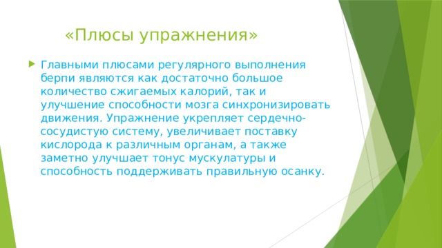  «Плюсы упражнения» Главными плюсами регулярного выполнения берпи являются как достаточно большое количество сжигаемых калорий, так и улучшение способности мозга синхронизировать движения. Упражнение укрепляет сердечно-сосудистую систему, увеличивает поставку кислорода к различным органам, а также заметно улучшает тонус мускулатуры и способность поддерживать правильную осанку. 