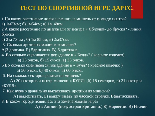 ТЕСТ ПО СПОРТИВНОЙ ИГРЕ ДАРТС.  1 .На каком расстояние должна вешаться мишень от пола до центра? а) 1м73см; б) 1м54см; в) 1м 48см. 2.А какое расстояние по диагонали от центра « Яблочко» до бруска? - линия броска а) 2 м 73 см , б) 1м 85 см; в) 2м37см.  3. Сколько дротиков входит в комплект? А)3 дротика. Б) 5дротиков. В) 6 дротиков. 4. Во сколько оценивается попадание в « Булл»? ( зеленое колечко) а) 25 очков, б) 15 очков, в) 35 очков. 5.Во сколько оценивается попадание в « Булл? ( красное колечко ) а) 50 очков, б) 40 очков, в) 60 очков.  6. На сколько секторов разделена мишень? А) 20 секторов и центр мишени « БУЛЛ» ,б) 18 секторов, в) 21 сектор и «БУЛЛ».  7. Как нужно правильно вытаскивать дротики из мишени? А) выдергивать, Б) выкручивать по часовой стрелке, В)вытаскивать. 8. В каком городе появилась эта замечательная игра? А) в Англии (полуостров Британии.) Б) Норвегии. В) Италии 