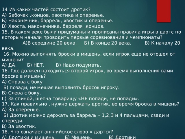 14 Из каких частей состоит дротик? А) Бабочек ,концов, хвостика и оперенье. Б) Наконечник, баррель, хвостик и оперенье. В) Хвоста, наконечника, барреля ,концов. 15. В каком веке были придуманы и прописаны правила игры в дартс по которым начали проводить первые соревнования и чемпионаты? А)В середине 20 века. Б) В конце 20 века. В) К началу 20 века.  16. Можно выполнять броски в мишень, если игрок еще не отошел от мишени? А) ДА. Б) НЕТ. В) Надо подумать. 16. Где должен находиться второй игрок, во время выполнения вами броска в мишень? А) Справа с боку  Б) позади, не мешая выполнять бросок игроку. В) Слева с боку. Г) За спиной, шепча товарищу «НЕ попади, не попади». 17. Как правильно , нужно держать дротик, во время броска в мишень? А) За оперенье.  Б) Дротик можно держать за баррель – 1,2,3 и 4 пальцами, сзади и спереди. В) За хвостик. 18. Что означает английское слово « дартс»? А) Дротики и мишень. Б) Мишень. В) Дротики 