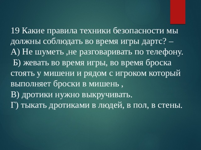 19 Какие правила техники безопасности мы должны соблюдать во время игры дартс? – А) Не шуметь ,не разговаривать по телефону.  Б) жевать во время игры, во время броска стоять у мишени и рядом с игроком который выполняет броски в мишень , В) дротики нужно выкручивать. Г) тыкать дротиками в людей, в пол, в стены. 