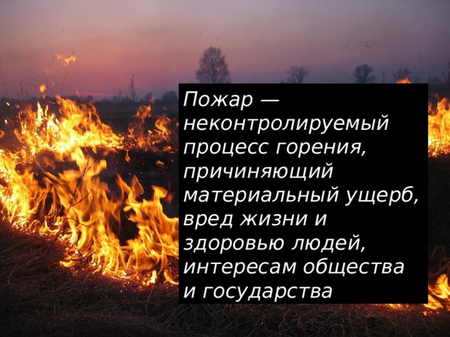 Пожар — неконтролируемый процесс горения, причиняющий материальный ущерб, вред жизни и здоровью людей, интересам общества и государства  