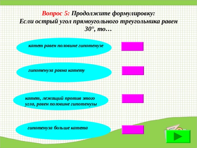 Вопрос 5:  Продолжите формулировку: Если острый угол прямоугольного треугольника равен 30°, то… катет равен половине гипотенузе гипотенуза равна катету катет, лежащий против этого угла, равен половине гипотенузы гипотенуза больше катета 