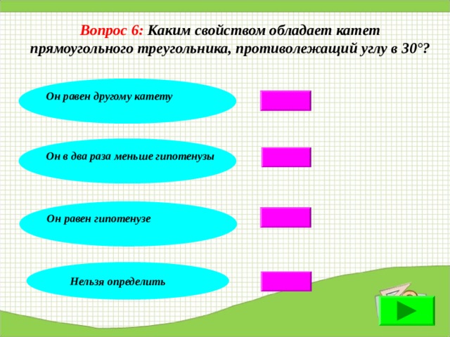 Вопрос 6: Каким свойством обладает катет  прямоугольного треугольника, противолежащий углу в 30°? Он равен другому катету Он в два раза меньше гипотенузы Он равен гипотенузе Нельзя определить 