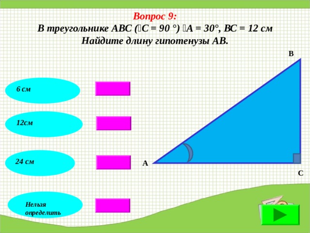 Вопрос 9: В треугольнике АВС (  С = 90 °)  А = 30°, ВС = 12 см Найдите длину гипотенузы АВ . В 6 см 12см 24 см А С Нельзя определить 