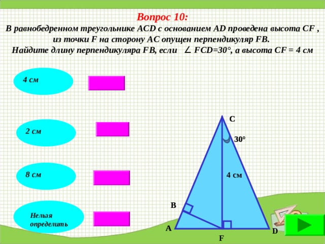 Вопрос 10: В равнобедренном треугольнике AC D с основанием АD проведена высота С F , из точки F на сторону A С опущен перпендикуляр FВ. Найдите длину перпендикуляра FВ, если     F СD = 30 ° , а высота СF = 4 см  4 см С С 2 см 30° 30° 8 см 4 см 4 см В В Нельзя определить А А D F 