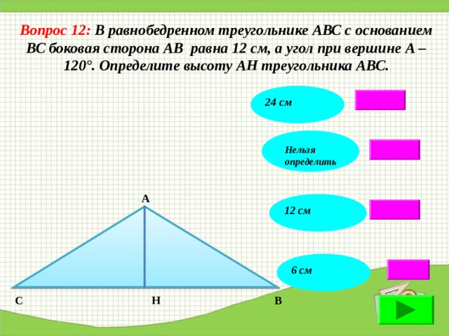Вопрос 12: В равнобедренном треугольнике АВС с основанием ВС боковая сторона АВ равна 12 см, а угол при вершине А – 120°. Определите высоту АН треугольника АВС. 24 см Нельзя определить А 12 см 6 см В Н С 