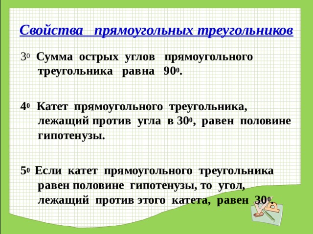 Свойства прямоугольных треугольников 3 0  Сумма острых углов прямоугольного треугольника равна 90 0 .  4 0 Катет прямоугольного треугольника, лежащий против угла в 30 0 , равен половине гипотенузы.  5 0 Если катет прямоугольного треугольника равен половине гипотенузы, то угол, лежащий против этого катета, равен 30 0 .  
