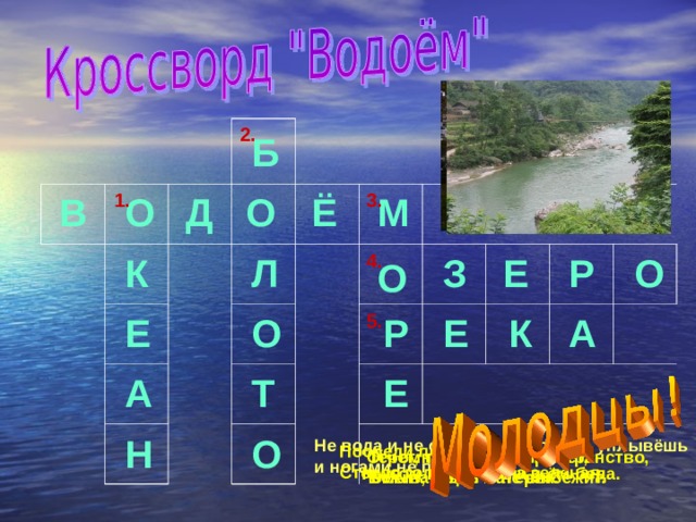 2. Б 1. Ё 3. О О В М Д Е З 4. Р Л О К О Р К 5. О Е Е А А Т Е О Н Не вода и не суша – на лодке не уплывёшь и ногами не пройдёшь. Посреди поля лежит зеркало. Стекло голубое, рама зеленая. Течет, течет – не вытечет, Бежит, бежит – не выбежит. Огромное водное пространство,  омывающее материк. Кругом вода, а с питьём беда. 