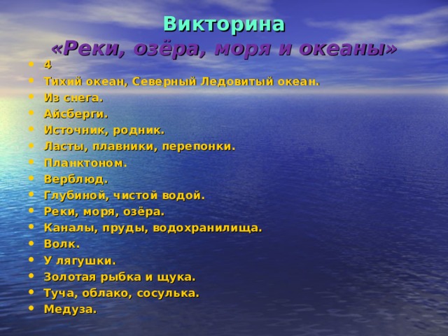 Викторина  «Реки, озёра, моря и океаны» 4 Тихий океан, Северный Ледовитый океан. Из снега. Айсберги. Источник, родник. Ласты, плавники, перепонки. Планктоном. Верблюд. Глубиной, чистой водой. Реки, моря, озёра. Каналы, пруды, водохранилища. Волк. У лягушки. Золотая рыбка и щука. Туча, облако, сосулька. Медуза. 