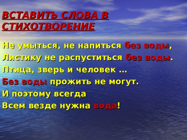 ВСТАВИТЬ СЛОВА В СТИХОТВОРЕНИЕ Не умыться, не напиться без воды , Листику не распуститься без воды . Птица, зверь и человек … Без воды прожить не могут. И поэтому всегда Всем везде нужна вода ! 