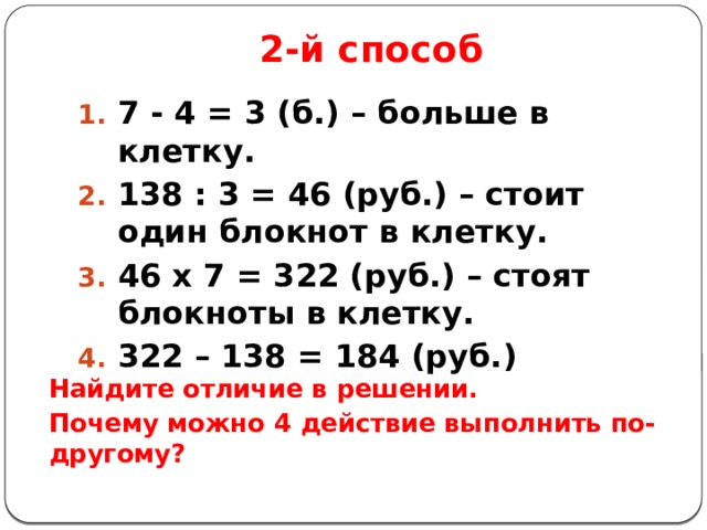 2-й способ 7 - 4 = 3 (б.) – больше в клетку. 138 : 3 = 46 (руб.) – стоит один блокнот в клетку. 46 х 7 = 322 (руб.) – стоят блокноты в клетку. 322 – 138 = 184 (руб.)   Найдите отличие в решении. Почему можно 4 действие выполнить по-другому? 