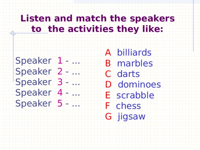    Listen and match the speakers to the activities they like:    A billiards B marbles C darts D dominoes E scrabble F chess G jigsaw   Speaker 1 - … Speaker 2 - … Speaker 3 - … Speaker 4 - … Speaker 5 - … 
