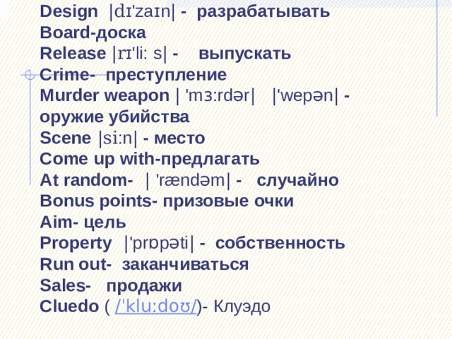               Design |d ɪ' za ɪ n | - разрабатывать  Board-доска  Release |r ɪ 'li: s | - выпускать  Crime- преступление  Murder weapon | 'm ɜ :rdər |   | 'wepən | - оружие убийства  Scene |si :n | - место  Come up with-предлагать  At random-  | 'rændəm | - случайно  Bonus points- призовые очки  Aim- цель  Property  | 'pr ɒ pəti | - собственность  Run out- заканчиваться  Sales- продажи  Cluedo  ( /ˈkluːdoʊ/ )- Клуэдо   