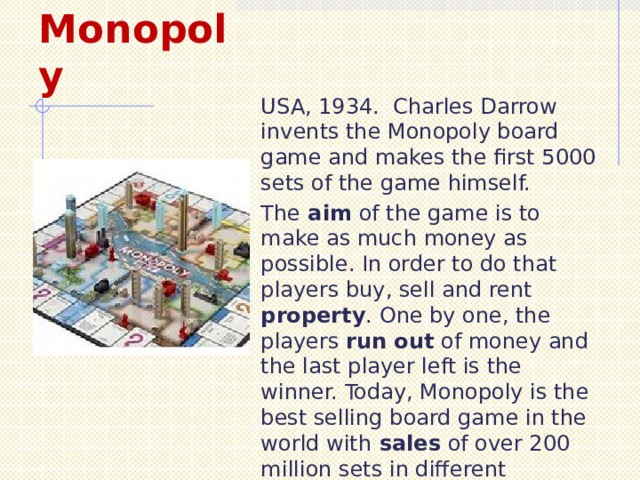 Monopoly USA, 1934. Charles Darrow invents the Monopoly board game and makes the first 5000 sets of the game himself. The aim of the game is to make as much money as possible. In order to do that players buy, sell and rent property . One by one, the players run out of money and the last player left is the winner. Today, Monopoly is the best selling board game in the world with sales of over 200 million sets in different countries. 