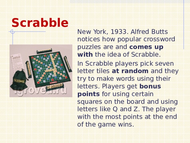 Scrabble New York, 1933. Alfred Butts notices how popular crossword puzzles are and comes up with the idea of Scrabble. In Scrabble players pick seven letter tiles at random and they try to make words using their letters. Players get bonus points for using certain squares on the board and using letters like Q and Z. The player with the most points at the end of the game wins. 