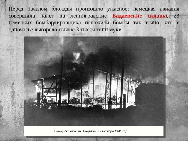 Перед началом блокады произошло ужасное: немецкая авиация совершила налет на ленинградские Бадаевские склады . 23 немецких бомбардировщика положили бомбы так точно, что в одночасье выгорело свыше 3 тысяч тонн муки. 