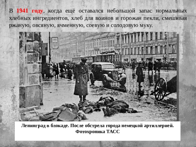 В 1941 году , когда ещё оставался небольшой запас нормальных хлебных ингредиентов, хлеб для воинов и горожан пекли, смешивая ржаную, овсяную, ячменную, соевую и солодовую муку. Ленинград в блокаде. После обстрела города немецкой артиллерией. Фотохроника ТАСС   