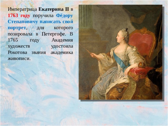 Императрица Екатерина II в 1763 году поручила Фёдору Степановичу написать свой портрет , для которого позировала в Петергофе. В 1765 году Академия художеств удостоила Рокотова звания академика живописи. 