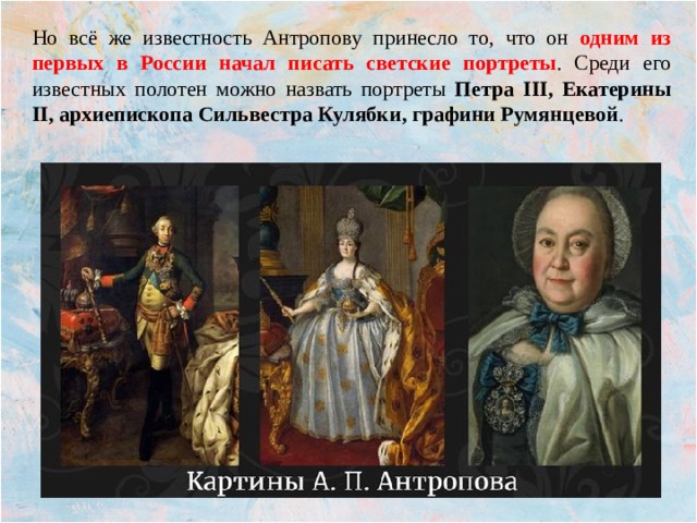 Но всё же известность Антропову принесло то, что он одним из первых в России начал писать светские портреты . Среди его известных полотен можно назвать портреты Петра III, Екатерины II, архиепископа Сильвестра Кулябки, графини Румянцевой . 