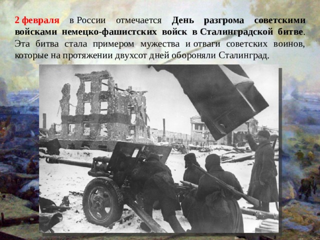 2 февраля в России отмечается День разгрома советскими войсками немецко-фашистских войск в Сталинградской битве . Эта битва стала примером мужества и отваги советских воинов, которые на протяжении двухсот дней обороняли Сталинград. 