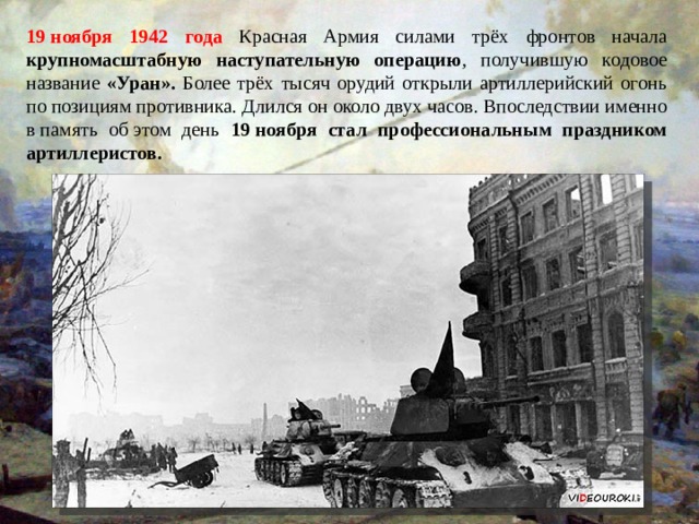 19 ноября 1942 года Красная Армия силами трёх фронтов начала крупномасштабную наступательную операцию , получившую кодовое название «Уран». Более трёх тысяч орудий открыли артиллерийский огонь по позициям противника. Длился он около двух часов. Впоследствии именно в память об этом день 19 ноября стал профессиональным праздником артиллеристов. 