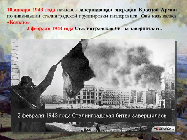10 января 1943 года началась з авершающая операция Красной Армии по ликвидации сталинградской группировки гитлеровцев. Она называлась «Кольцо» .  2 февраля 1943 года Сталинградская битва завершилась . 