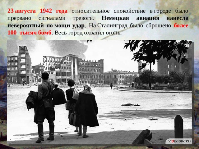 23 августа 1942 года относительное спокойствие в городе было прервано сигналами тревоги. Немецкая авиация нанесла невероятный по мощи удар . На Сталинград было сброшено более 100 тысяч бомб . Весь город охватил огонь. 