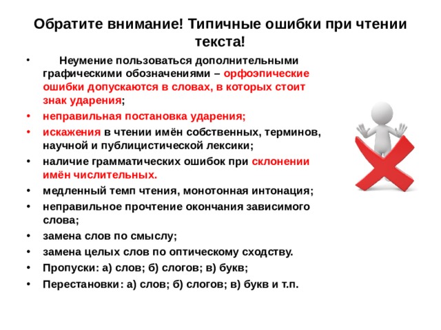 Обратите внимание! Типичные ошибки при чтении текста!    Неумение пользоваться дополнительными графическими обозначениями – орфоэпические ошибки допускаются в словах, в которых стоит знак ударения ; неправильная постановка ударения; искажения в чтении имён собственных, терминов, научной и публицистической лексики; наличие грамматических ошибок при склонении имён числительных. медленный темп чтения, монотонная интонация; неправильное прочтение окончания зависимого слова; замена слов по смыслу; замена целых слов по оптическому сходству. Пропуски: а) слов; б) слогов; в) букв; Перестановки: а) слов; б) слогов; в) букв и т.п.  